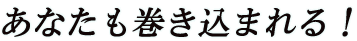 あなたも巻き込まれる！